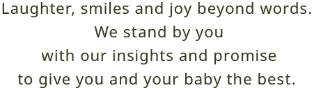 Laughter, smiles and joy beyond words. We stand by you With our insights and promise to give you and your baby the best. 